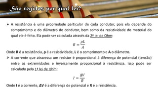  A resistência é uma propriedade particular de cada condutor, pois ela depende do
comprimento e do diâmetro do condutor, bem como da resistividade do material do
qual ele é feito. Ela pode ser calculada através da 2ª lei de Ohm:
𝑅 =
𝜌𝐿
𝐴
Onde R é a resistência, ρ é a resistividade, L é o comprimento e A o diâmetro.
 A corrente que atravessa um resistor é proporcional à diferença de potencial (tensão)
entre as extremidades e inversamente proporcional à resistência. Isso pode ser
calculado pela 1ª lei de Ohm:
𝐼 =
∆𝑉
𝑅
Onde I é a corrente, ∆V é a diferença de potencial e R é a resistência.
 