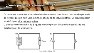 Os resistores podem ser associados de várias maneiras para formar um caminho por onde
os elétrons possam fluir. Esse caminho é chamado de circuito elétrico. Os circuitos podem
ser de 3 tipos: série, paralelo, misto.
O circuito elétrico mais básico é aquele formado por um único resistor conectado aos
dois terminais de uma bateria:
Fonte: KNIGHT, 2009, p. 970.
 