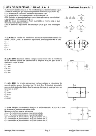 LISTA DE EXERCÍCIOS / AULAS 3 À 8                                                         Professor Leonardo
18. Considere as associações de três resistores iguais, representados a seguir.
Analise as afirmações que seguem responda se verdadeiro (V) ou Falso (F)
(001) A associação com maior resistência equivalente é a I.
(002) A associação com menor resistência equivalente é a II.
(004) Se todas as associações forem percorridas pela mesma corrente total,
a que dissipará maior potência será a I.
(008) Se todas as associações forem submetidas a mesma ddp, a que
dissipará maior potência será a II.
(016) A resistência equivalente da associação (III) é igual à da associação
(IV).




19. (Ufc 99) Os valores das resistências do circuito representado abaixo são:
R=8Ω, r1=2Ω e r2=0,4Ω. A resistência equivalente, entre os pontos M e N, vale:
a) 1 Ω.
b) 2 Ω.
c) 4 Ω.
d) 8 Ω.
e) 16 Ω.




20. (Ufpe 2003) No circuito elétrico a seguir, qual o menor valor da resistência
R que devemos colocar em paralelo com a lâmpada de 6,0W, para evitar a
queima do fusível de 3,0A?
a) 8,8 Ω
b) 7,8 Ω
c) 6,8 Ω
d) 5,8 Ω
e) 4,8 Ω




21. (Ufrs 2001) No circuito representado na figura abaixo, a intensidade da
corrente elétrica através do resistor de 2 Ω é de 2 A. O circuito é alimentado
por uma fonte de tensão ideal ε. Qual o valor da diferença de potencial entre os
terminais da fonte?
a) 4V
b) 14/3V
c) 16/3V
d) 6V
e) 40/3V




22. (Ufrs 2002) No circuito elétrico a seguir, os amperímetros A1, A2, A3 e A4, a fonte
de tensão e os resistores são todos ideais.
Nessas condições, pode-se afirmar que
a) A1 e A2 registram correntes de mesma intensidade.
b) A1 e A4 registram correntes de mesma intensidade
c) a corrente em A1 é mais intensa do que a corrente em A4.
d) a corrente em A2 é mais intensa do que a corrente em A3.
e) a corrente em A3 é mais intensa do que a corrente em A4.




www.prof-leonardo.com                                    Pág.3                            leo@prof-leonardo.com
 