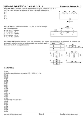LISTA DE EXERCÍCIOS / AULAS 3 À 8                                                  Professor Leonardo
23. (Ufsm 2002) Considere o circuito representado na figura, sendo ε = 12V, R1 =
2 Ω e R2 = 4 Ω. A queda de potencial do ponto A ao ponto B vale, em V,
a) 2
b) 4
c) 6
d) 8
e) 10




24. (Ufv 2003) O valor das correntes i1, i2 e i3 no circuito a seguir
são, respectivamente:
a) 0,33 A, 0,17 A e zero
b) zero, zero e 1,20 A
c) 3,33 A, 1,67 A e zero
d) zero, zero e 1,00 A
e) 33,3 A, 16,7 A e zero


25. (Unesp 2003) Dentro de uma caixa com terminais A e B, existe uma associação de resistores. A corrente que
atravessa a caixa em função da tensão aplicada nos terminais A e B é
dada pela tabela. A caixa poderia conter




GABARITO:

01. [B]
02. a) Sim, a resistência é constante; b) R = 4,5 Ω; c) 7,2 V.
03. [C]
04. [C]
05. [C]
06. [B]
07. [C]
08. [C]
09. [E]
10. [E]
11. [B]
12. [B]
13. [C]
14. 4,0 A
15. [D]
16. [A]
17. [C]
18. 001+002+004+008=015
19. [A]
20. [E]
21. [D]
22. [B]
23. [B]
24. [B]
25. [C]

www.prof-leonardo.com                                     Pág.4                    leo@prof-leonardo.com
 