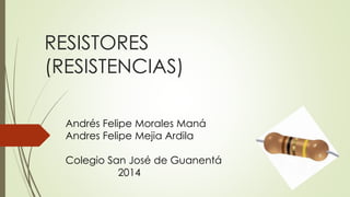 RESISTORES 
(RESISTENCIAS) 
Andrés Felipe Morales Maná 
Andres Felipe Mejia Ardila 
Colegio San José de Guanentá 
2014 
 