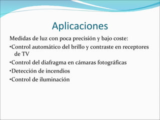 Aplicaciones Medidas de luz con poca precisión y bajo coste: • Control automático del brillo y contraste en receptores de TV • Control del diafragma en cámaras fotográficas • Detección de incendios • Control de iluminación 