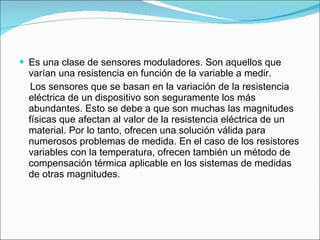 Es una clase de sensores moduladores. Son aquellos que varían una resistencia en función de la variable a medir. Los sensores que se basan en la variación de la resistencia eléctrica de un dispositivo son seguramente los más abundantes. Esto se debe a que son muchas las magnitudes físicas que afectan al valor de la resistencia eléctrica de un material. Por lo tanto, ofrecen una solución válida para numerosos problemas de medida. En el caso de los resistores variables con la temperatura, ofrecen también un método de compensación térmica aplicable en los sistemas de medidas de otras magnitudes. 