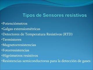 • Potenciómetros • Galgas extensiométricas • Detectores de Temperatura Resistivos (RTD) • Termistores • Magnetorresistencias • Fotorresistencias • Higrómetros resistivos • Resistencias semiconductoras para la detección de gases 