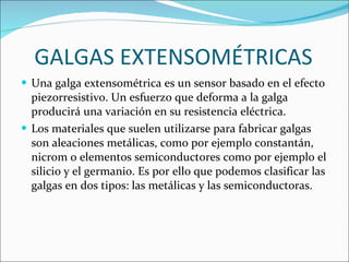 GALGAS EXTENSOMÉTRICAS Una galga extensométrica es un sensor basado en el efecto piezorresistivo. Un esfuerzo que deforma a la galga producirá una variación en su resistencia eléctrica. Los materiales que suelen utilizarse para fabricar galgas son aleaciones metálicas, como por ejemplo constantán, nicrom o elementos semiconductores como por ejemplo el silicio y el germanio. Es por ello que podemos clasificar las galgas en dos tipos: las metálicas y las semiconductoras. 