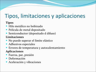 Tipos, limitaciones y aplicaciones Tipos Hilo metálico no bobinado Película de metal depositado Semiconductor (depositado d difuso) Limitaciones No puede superar el límite elástico Adhesivos especiales Errores de temperatura y autocalentamiento Aplicaciones Fuerza, par, presión Deformación Aceleración y vibraciones 
