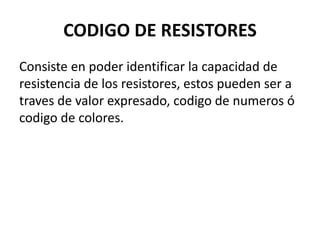 CODIGO DE RESISTORES
Consiste en poder identificar la capacidad de
resistencia de los resistores, estos pueden ser a
traves de valor expresado, codigo de numeros ó
codigo de colores.
 
