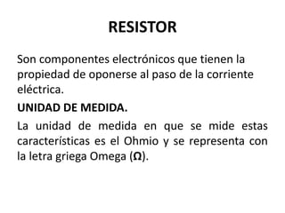 RESISTOR
Son componentes electrónicos que tienen la
propiedad de oponerse al paso de la corriente
eléctrica.
UNIDAD DE MEDIDA.
La unidad de medida en que se mide estas
características es el Ohmio y se representa con
la letra griega Omega (Ω).
 