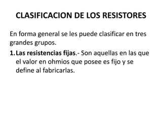CLASIFICACION DE LOS RESISTORES
En forma general se les puede clasificar en tres
grandes grupos.
1.Las resistencias fijas.- Son aquellas en las que
el valor en ohmios que posee es fijo y se
define al fabricarlas.
 