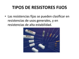 TIPOS DE RESISTORES FIJOS
• Las resistencias fijas se pueden clasificar en
resistencias de usos generales, y en
resistencias de alta estabilidad.
 