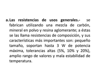 a.Las resistencias de usos generales.- se
fabrican utilizando una mezcla de carbón,
mineral en polvo y resina aglomerante; a éstas
se las llama resistencias de composición, y sus
características más importantes son: pequeño
tamaño, soportan hasta 3 W de potencia
máxima, tolerancias altas (5%, 10% y 20%),
amplio rango de valores y mala estabilidad de
temperatura.
 