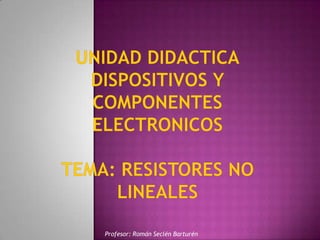 UNIDAD DIDACTICADISPOSITIVOS Y COMPONENTES ELECTRONICOSTEMA: RESISTORES NO LINEAlES Profesor: Román Seclén Barturén 
