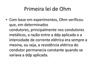 Primeira lei de Ohm
• Com base em experimentos, Ohm verificou
que, em determinados
condutores, principalmente nos condutores
metálicos, a razão entre a ddp aplicada e a
intensidade de corrente elétrica era sempre a
mesma, ou seja, a resistência elétrica do
condutor permanecia constante quando se
variava a ddp aplicada.

 
