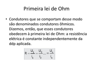 Primeira lei de Ohm
• Condutores que se comportam desse modo
são denominados condutores ôhmicos.
Dizemos, então, que esses condutores
obedecem à primeira lei de Ohm: a resistência
elétrica é constante independentemente da
ddp aplicada.

 