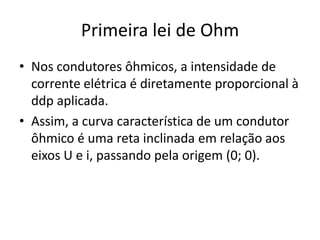 Primeira lei de Ohm
• Nos condutores ôhmicos, a intensidade de
corrente elétrica é diretamente proporcional à
ddp aplicada.
• Assim, a curva característica de um condutor
ôhmico é uma reta inclinada em relação aos
eixos U e i, passando pela origem (0; 0).

 