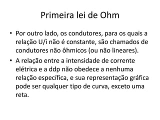Primeira lei de Ohm
• Por outro lado, os condutores, para os quais a
relação U/i não é constante, são chamados de
condutores não ôhmicos (ou não lineares).
• A relação entre a intensidade de corrente
elétrica e a ddp não obedece a nenhuma
relação específica, e sua representação gráfica
pode ser qualquer tipo de curva, exceto uma
reta.

 