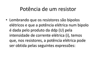 Potência de um resistor
• Lembrando que os resistores são bipolos
elétricos e que a potência elétrica num bipolo
é dada pelo produto da ddp (U) pela
intensidade de corrente elétrica (i), temos
que, nos resistores, a potência elétrica pode
ser obtida pelas seguintes expressões:

 