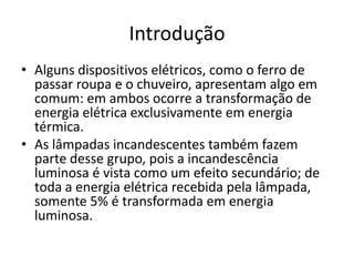 Introdução
• Alguns dispositivos elétricos, como o ferro de
passar roupa e o chuveiro, apresentam algo em
comum: em ambos ocorre a transformação de
energia elétrica exclusivamente em energia
térmica.
• As lâmpadas incandescentes também fazem
parte desse grupo, pois a incandescência
luminosa é vista como um efeito secundário; de
toda a energia elétrica recebida pela lâmpada,
somente 5% é transformada em energia
luminosa.

 