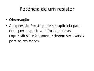 Potência de um resistor
• Observação
• A expressão P = U·i pode ser aplicada para
qualquer dispositivo elétrico, mas as
expressões 1 e 2 somente devem ser usadas
para os resistores.

 