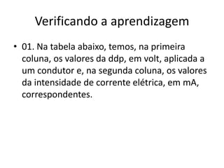 Verificando a aprendizagem
• 01. Na tabela abaixo, temos, na primeira
coluna, os valores da ddp, em volt, aplicada a
um condutor e, na segunda coluna, os valores
da intensidade de corrente elétrica, em mA,
correspondentes.

 