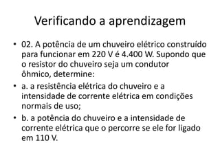Verificando a aprendizagem
• 02. A potência de um chuveiro elétrico construído
para funcionar em 220 V é 4.400 W. Supondo que
o resistor do chuveiro seja um condutor
ôhmico, determine:
• a. a resistência elétrica do chuveiro e a
intensidade de corrente elétrica em condições
normais de uso;
• b. a potência do chuveiro e a intensidade de
corrente elétrica que o percorre se ele for ligado
em 110 V.

 