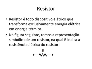 Resistor
• Resistor é todo dispositivo elétrico que
transforma exclusivamente energia elétrica
em energia térmica.
• Na figura seguinte, temos a representação
simbólica de um resistor, na qual R indica a
resistência elétrica do resistor:

 