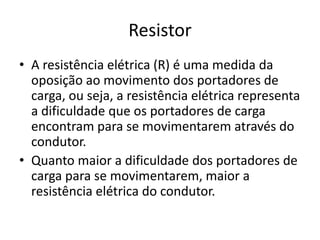 Resistor
• A resistência elétrica (R) é uma medida da
oposição ao movimento dos portadores de
carga, ou seja, a resistência elétrica representa
a dificuldade que os portadores de carga
encontram para se movimentarem através do
condutor.
• Quanto maior a dificuldade dos portadores de
carga para se movimentarem, maior a
resistência elétrica do condutor.

 