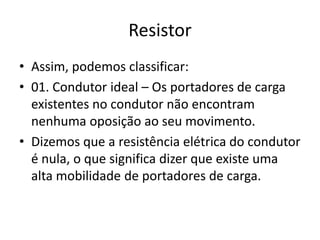Resistor
• Assim, podemos classificar:
• 01. Condutor ideal – Os portadores de carga
existentes no condutor não encontram
nenhuma oposição ao seu movimento.
• Dizemos que a resistência elétrica do condutor
é nula, o que significa dizer que existe uma
alta mobilidade de portadores de carga.

 