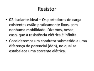 Resistor
• 02. Isolante ideal – Os portadores de carga
existentes estão praticamente fixos, sem
nenhuma mobilidade. Dizemos, nesse
caso, que a resistência elétrica é infinita.
• Consideremos um condutor submetido a uma
diferença de potencial (ddp), no qual se
estabelece uma corrente elétrica.

 