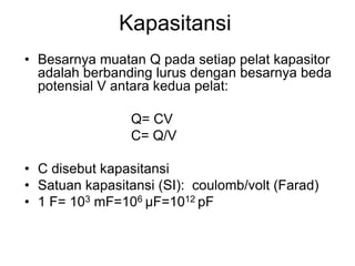 Kapasitansi
• Besarnya muatan Q pada setiap pelat kapasitor
adalah berbanding lurus dengan besarnya beda
potensial V antara kedua pelat:
Q= CV
C= Q/V
• C disebut kapasitansi
• Satuan kapasitansi (SI): coulomb/volt (Farad)
• 1 F= 103 mF=106 μF=1012 pF
 