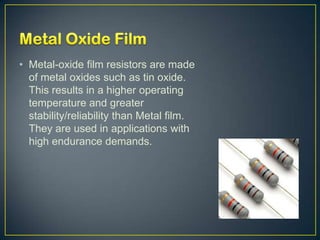 • Metal-oxide film resistors are made
  of metal oxides such as tin oxide.
  This results in a higher operating
  temperature and greater
  stability/reliability than Metal film.
  They are used in applications with
  high endurance demands.
 