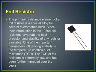 • The primary resistance element of a
  foil resistor is a special alloy foil
  several micrometres thick. Since
  their introduction in the 1960s, foil
  resistors have had the best
  precision and stability of any resistor
  available. One of the important
  parameters influencing stability is
  the temperature coefficient of
  resistance (TCR). The TCR of foil
  resistors is extremely low, and has
  been further improved over the
  years.
 