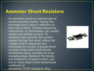 • An ammeter shunt is a special type of
  current-sensing resistor, having four
  terminals and a value in milliohms or
  even micro-ohms. Current-measuring
  instruments, by themselves, can usually
  accept only limited currents. To
  measure high currents, the current
  passes through the shunt, where the
  voltage drop is measured and
  interpreted as current. A typical shunt
  consists of two solid metal blocks,
  sometimes brass, mounted on to an
  insulating base. Between the blocks,
  and soldered or brazed to them, are
  one or more strips of low temperature
  coefficient of
  resistance (TCR) manganin alloy.
 