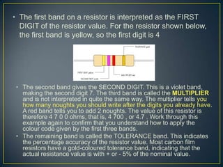 • The first band on a resistor is interpreted as the FIRST
  DIGIT of the resistor value. For the resistor shown below,
  the first band is yellow, so the first digit is 4




 • The second band gives the SECOND DIGIT. This is a violet band,
   making the second digit 7. The third band is called the MULTIPLIER
   and is not interpreted in quite the same way. The multiplier tells you
   how many noughts you should write after the digits you already have.
   A red band tells you to add 2 noughts. The value of this resistor is
   therefore 4 7 0 0 ohms, that is, 4 700 , or 4.7 . Work through this
   example again to confirm that you understand how to apply the
   colour code given by the first three bands.
 • The remaining band is called the TOLERANCE band. This indicates
   the percentage accuracy of the resistor value. Most carbon film
   resistors have a gold-coloured tolerance band, indicating that the
   actual resistance value is with + or - 5% of the nominal value.
 
