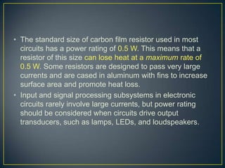 • The standard size of carbon film resistor used in most
  circuits has a power rating of 0.5 W. This means that a
  resistor of this size can lose heat at a maximum rate of
  0.5 W. Some resistors are designed to pass very large
  currents and are cased in aluminum with fins to increase
  surface area and promote heat loss.
• Input and signal processing subsystems in electronic
  circuits rarely involve large currents, but power rating
  should be considered when circuits drive output
  transducers, such as lamps, LEDs, and loudspeakers.
 