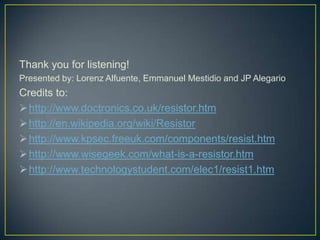 Thank you for listening!
Presented by: Lorenz Alfuente, Emmanuel Mestidio and JP Alegario
Credits to:
 http://www.doctronics.co.uk/resistor.htm
 http://en.wikipedia.org/wiki/Resistor
 http://www.kpsec.freeuk.com/components/resist.htm
 http://www.wisegeek.com/what-is-a-resistor.htm
 http://www.technologystudent.com/elec1/resist1.htm
 