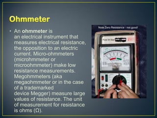 • An ohmmeter is
  an electrical instrument that
  measures electrical resistance,
  the opposition to an electric
  current. Micro-ohmmeters
  (microhmmeter or
  microohmmeter) make low
  resistance measurements.
  Megohmmeters (aka
  megaohmmeter or in the case
  of a trademarked
  device Megger) measure large
  values of resistance. The unit
  of measurement for resistance
  is ohms (Ω).
 