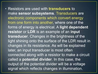 • Resistors are used with transducers to
  make sensor subsystems. Transducers are
  electronic components which convert energy
  from one form into another, where one of the
  forms of energy is electrical. A light dependent
  resistor or LDR is an example of an input
  transducer. Changes in the brightness of the
  light shining onto the surface of the LDR result in
  changes in its resistance. As will be explained
  later, an input transducer is most often
  connected along with a resistor to make a circuit
  called a potential divider. In this case, the
  output of the potential divider will be a voltage
  signal which reflects changes in illumination.
 