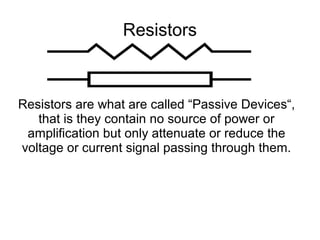 Resistors
Resistors are what are called “Passive Devices“,
that is they contain no source of power or
amplification but only attenuate or reduce the
voltage or current signal passing through them.
 
