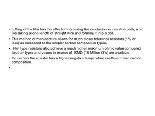 ● cutting of the film has the effect of increasing the conductive or resistive path, a bit
like taking a long length of straight wire and forming it into a coil.
● This method of manufacture allows for much closer tolerance resistors (1% or
less) as compared to the simpler carbon composition types.
● Film type resistors also achieve a much higher maximum ohmic value compared
to other types and values in excess of 10MΩ (10 Million Ω´s) are available.
● the carbon film resistor has a higher negative temperature coefficient than carbon
composition.
●
 