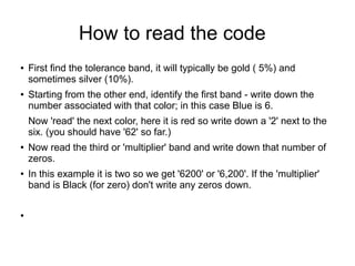 How to read the code
● First find the tolerance band, it will typically be gold ( 5%) and
sometimes silver (10%).
● Starting from the other end, identify the first band - write down the
number associated with that color; in this case Blue is 6.
Now 'read' the next color, here it is red so write down a '2' next to the
six. (you should have '62' so far.)
● Now read the third or 'multiplier' band and write down that number of
zeros.
● In this example it is two so we get '6200' or '6,200'. If the 'multiplier'
band is Black (for zero) don't write any zeros down.
●
 