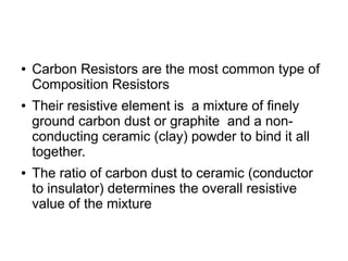 ● Carbon Resistors are the most common type of
Composition Resistors
● Their resistive element is a mixture of finely
ground carbon dust or graphite and a non-
conducting ceramic (clay) powder to bind it all
together.
● The ratio of carbon dust to ceramic (conductor
to insulator) determines the overall resistive
value of the mixture
 