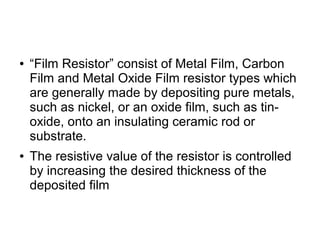 ● “Film Resistor” consist of Metal Film, Carbon
Film and Metal Oxide Film resistor types which
are generally made by depositing pure metals,
such as nickel, or an oxide film, such as tin-
oxide, onto an insulating ceramic rod or
substrate.
● The resistive value of the resistor is controlled
by increasing the desired thickness of the
deposited film
 