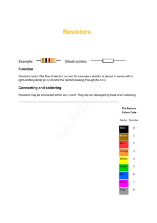 Resistors



Example:                               Circuit symbol:

Function

Resistors restrict the flow of electric current, for example a resistor is placed in series with a
light-emitting diode (LED) to limit the current passing through the LED.

Connecting and soldering

Resistors may be connected either way round. They are not damaged by heat when soldering.



                                                                                        The Resistor
                                                                                        Colour Code

                                                                                      Colour Number

                                                                                      Black          0

                                                                                      Brown          1

                                                                                      Red            2

                                                                                      Orange         3

                                                                                      Yellow         4

                                                                                      Green          5

                                                                                      Blue           6

                                                                                      Violet         7

                                                                                      Grey           8
 