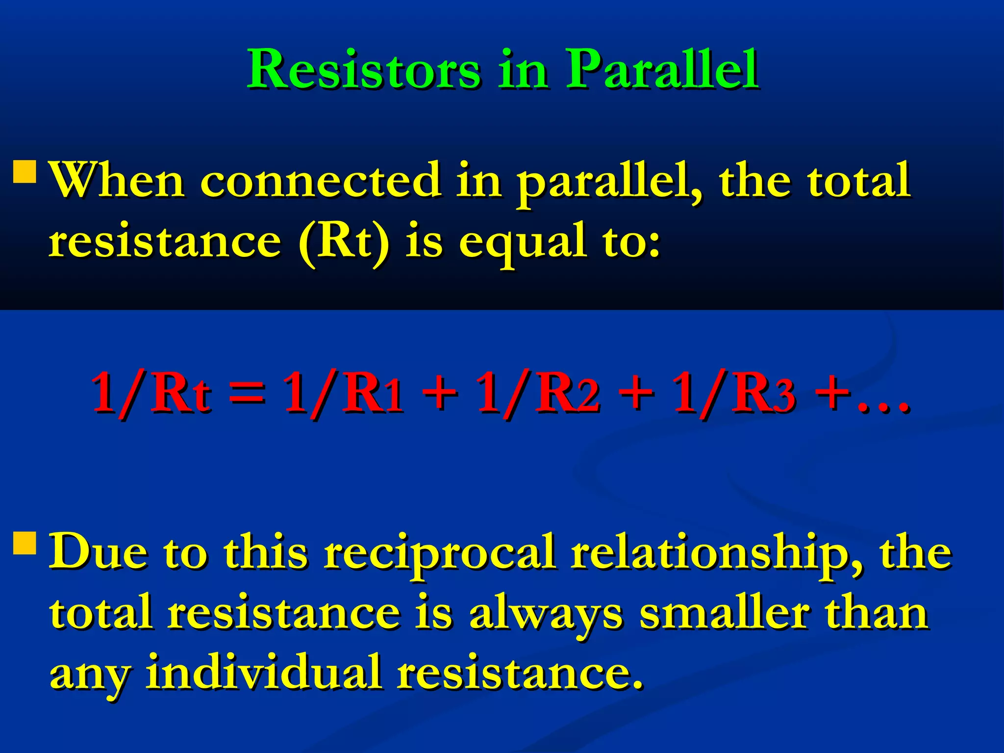 Resistors in ParallelResistors in Parallel
 When connected in parallel, the totalWhen connected in parallel, the total
resistance (Rt) is equal to:resistance (Rt) is equal to:
1/Rt = 1/R1/Rt = 1/R11 + 1/R+ 1/R22 + 1/R+ 1/R33 +…+…
 Due to this reciprocal relationship, theDue to this reciprocal relationship, the
total resistance is always smaller thantotal resistance is always smaller than
any individual resistance.any individual resistance.
 