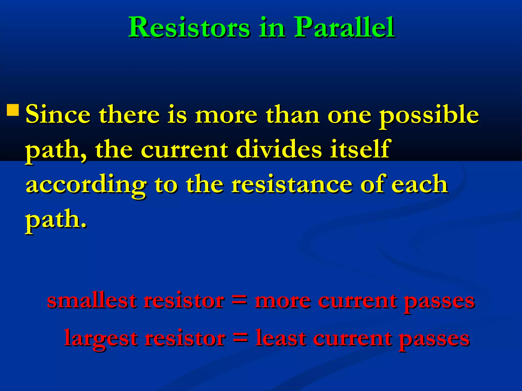  Since there is more than one possibleSince there is more than one possible
path, the current divides itselfpath, the current divides itself
according to the resistance of eachaccording to the resistance of each
path.path.
smallest resistor = more current passessmallest resistor = more current passes
largest resistor = least current passeslargest resistor = least current passes
Resistors in ParallelResistors in Parallel
 
