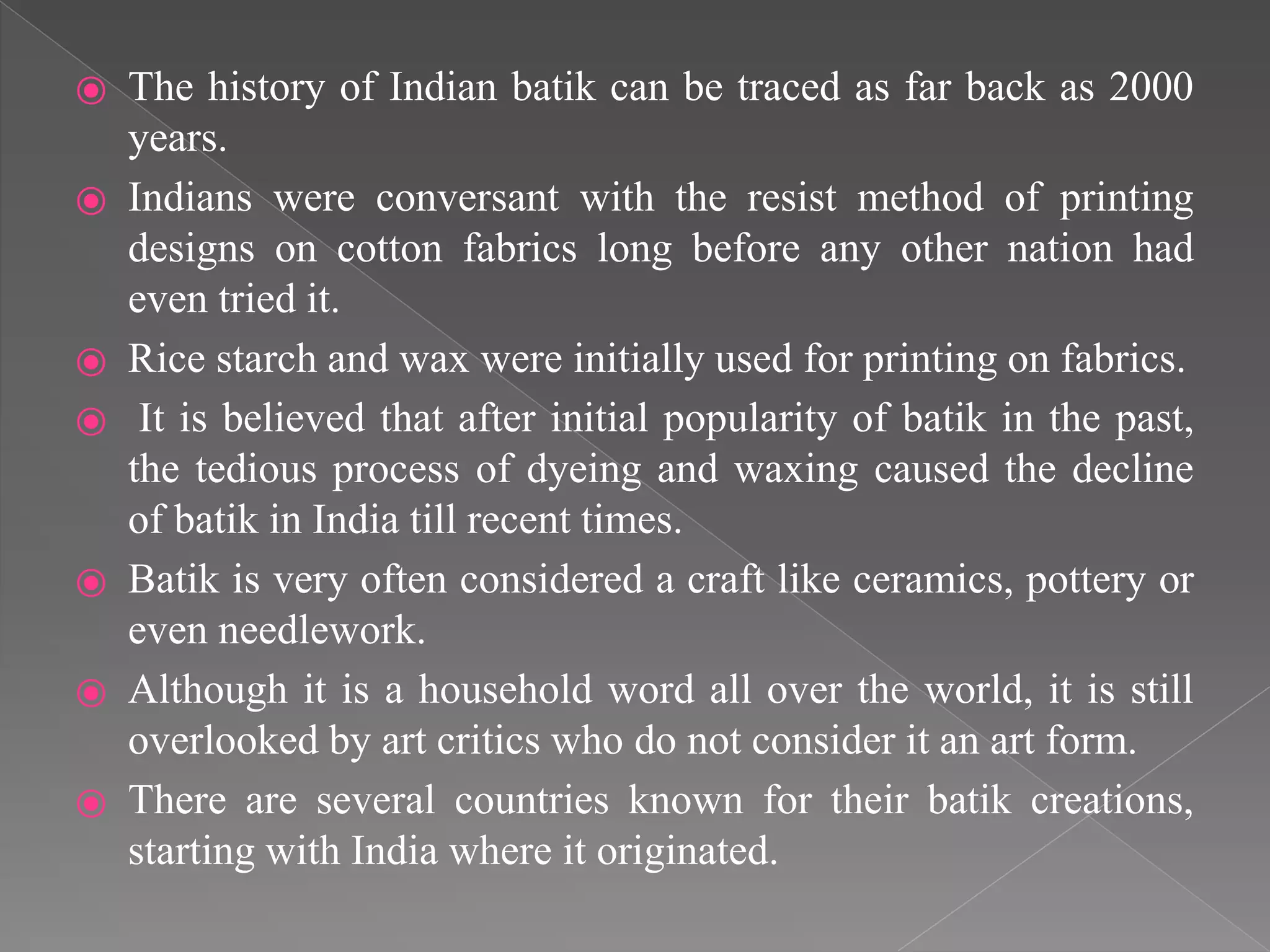 ⦿ The history of Indian batik can be traced as far back as 2000
years.
⦿ Indians were conversant with the resist method of printing
designs on cotton fabrics long before any other nation had
even tried it.
⦿ Rice starch and wax were initially used for printing on fabrics.
⦿ It is believed that after initial popularity of batik in the past,
the tedious process of dyeing and waxing caused the decline
of batik in India till recent times.
⦿ Batik is very often considered a craft like ceramics, pottery or
even needlework.
⦿ Although it is a household word all over the world, it is still
overlooked by art critics who do not consider it an art form.
⦿ There are several countries known for their batik creations,
starting with India where it originated.
 