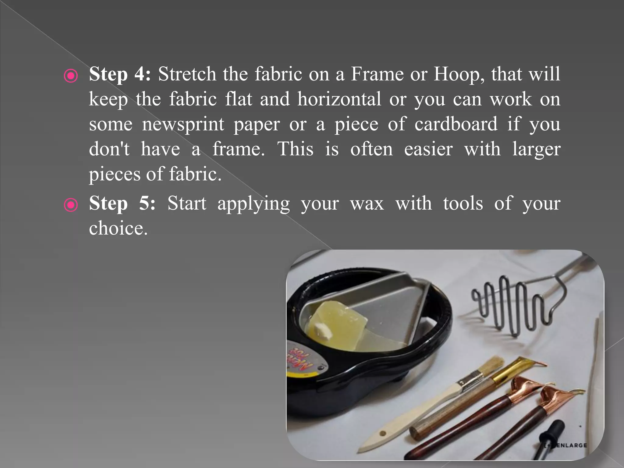 ⦿ Step 4: Stretch the fabric on a Frame or Hoop, that will
keep the fabric flat and horizontal or you can work on
some newsprint paper or a piece of cardboard if you
don't have a frame. This is often easier with larger
pieces of fabric.
⦿ Step 5: Start applying your wax with tools of your
choice.
 
