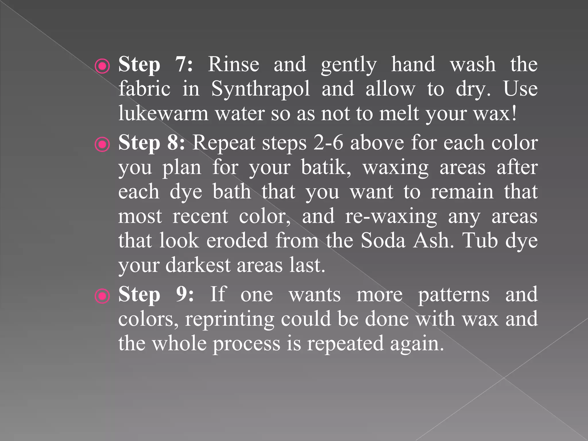 ⦿ Step 7: Rinse and gently hand wash the
fabric in Synthrapol and allow to dry. Use
lukewarm water so as not to melt your wax!
⦿ Step 8: Repeat steps 2-6 above for each color
you plan for your batik, waxing areas after
each dye bath that you want to remain that
most recent color, and re-waxing any areas
that look eroded from the Soda Ash. Tub dye
your darkest areas last.
⦿ Step 9: If one wants more patterns and
colors, reprinting could be done with wax and
the whole process is repeated again.
 