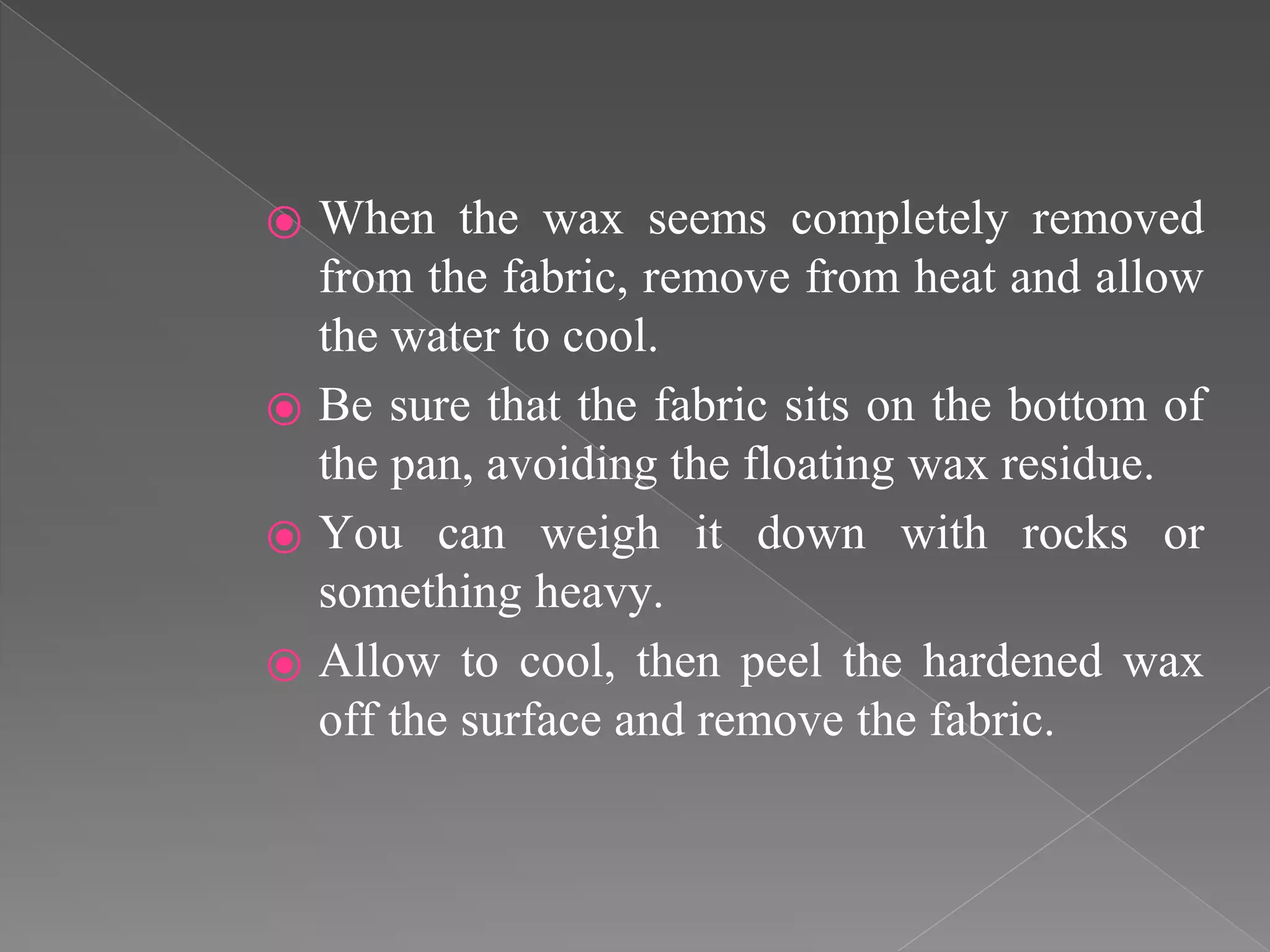⦿ When the wax seems completely removed
from the fabric, remove from heat and allow
the water to cool.
⦿ Be sure that the fabric sits on the bottom of
the pan, avoiding the floating wax residue.
⦿ You can weigh it down with rocks or
something heavy.
⦿ Allow to cool, then peel the hardened wax
off the surface and remove the fabric.
 